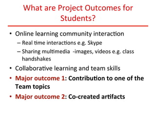 What	
  are	
  Project	
  Outcomes	
  for	
  
Students?	
  
•  Online	
  learning	
  community	
  interac:on	
  	
  
–  Real	
  :me	
  interac:ons	
  e.g.	
  Skype	
  
–  Sharing	
  mul:media	
  	
  -­‐images,	
  videos	
  e.g.	
  class	
  
handshakes	
  

•  Collabora:ve	
  learning	
  and	
  team	
  skills	
  
•  Major	
  outcome	
  1:	
  Contribu<on	
  to	
  one	
  of	
  the	
  
Team	
  topics	
  
•  Major	
  outcome	
  2:	
  Co-­‐created	
  ar<facts	
  

 