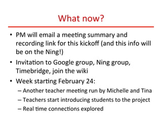 What	
  now?	
  
•  PM	
  will	
  email	
  a	
  mee:ng	
  summary	
  and	
  
recording	
  link	
  for	
  this	
  kickoﬀ	
  (and	
  this	
  info	
  will	
  
be	
  on	
  the	
  Ning!)	
  
•  Invita:on	
  to	
  Google	
  group,	
  Ning	
  group,	
  
Timebridge,	
  join	
  the	
  wiki	
  
•  Week	
  star:ng	
  February	
  24:	
  
–  Another	
  teacher	
  mee:ng	
  run	
  by	
  Michelle	
  and	
  Tina	
  
–  Teachers	
  start	
  introducing	
  students	
  to	
  the	
  project	
  
–  Real	
  :me	
  connec:ons	
  explored	
  

 