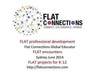 FLAT	
  professional	
  development	
  
	
  Flat	
  Connec:ons	
  Global	
  Educator	
  
FLAT	
  encounters	
  
	
  Sydney	
  June	
  2014	
  
FLAT	
  projects	
  for	
  K-­‐12	
  
hgp://ﬂatconnec:ons.com	
  

 