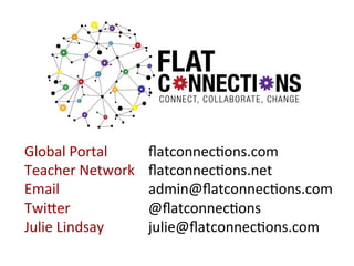 Global	
  Portal	
  	
   	
  
Teacher	
  Network	
  
Email 	
   	
   	
   	
  
	
  
Twiger 	
   	
   	
   	
  
Julie	
  Lindsay 	
   	
  

	
  ﬂatconnec:ons.com	
  
	
  ﬂatconnec:ons.net	
  
	
  admin@ﬂatconnec:ons.com	
  
	
  @ﬂatconnec:ons	
  
	
  julie@ﬂatconnec:ons.com	
  

 