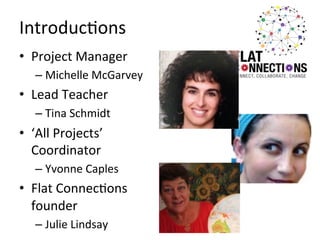 Introduc:ons	
  
•  Project	
  Manager	
  
–  Michelle	
  McGarvey	
  

•  Lead	
  Teacher	
  
–  Tina	
  Schmidt	
  

•  ‘All	
  Projects’	
  
Coordinator	
  
–  Yvonne	
  Caples	
  

•  Flat	
  Connec:ons	
  
founder	
  
–  Julie	
  Lindsay	
  

 