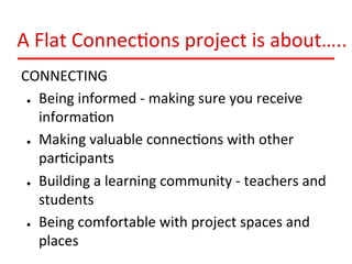 A	
  Flat	
  Connec:ons	
  project	
  is	
  about…..	
  
CONNECTING	
  
●  Being	
  informed	
  -­‐	
  making	
  sure	
  you	
  receive	
  
informa:on	
  
●  Making	
  valuable	
  connec:ons	
  with	
  other	
  
par:cipants	
  
●  Building	
  a	
  learning	
  community	
  -­‐	
  teachers	
  and	
  
students	
  
●  Being	
  comfortable	
  with	
  project	
  spaces	
  and	
  
places	
  

 