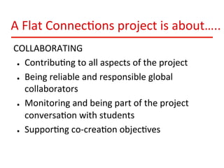 A	
  Flat	
  Connec:ons	
  project	
  is	
  about…..	
  
COLLABORATING	
  
●  Contribu:ng	
  to	
  all	
  aspects	
  of	
  the	
  project	
  
●  Being	
  reliable	
  and	
  responsible	
  global	
  
collaborators	
  
●  Monitoring	
  and	
  being	
  part	
  of	
  the	
  project	
  
conversa:on	
  with	
  students	
  
●  Suppor:ng	
  co-­‐crea:on	
  objec:ves	
  

 