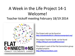 A	
  Week	
  in	
  the	
  Life	
  Project	
  14-­‐1	
  
Welcome!	
  

Teacher	
  kickoﬀ	
  mee:ng	
  February	
  18/19	
  2014	
  

The	
  Project	
  wiki	
  can	
  be	
  found	
  at	
  	
  

h"p://aweekinthelife14-­‐1.ﬂatclassroomproject.org/	
  
	
  

The	
  project	
  Teacher	
  Guide	
  	
  can	
  be	
  found	
  
ath"p://<nyurl.com/awlﬂatconnect	
  
	
  
This	
  project	
  is	
  part	
  of	
  the	
  Flat	
  Connec:ons	
  group	
  
of	
  global	
  projects	
  
h"p://ﬂatconnec<ons.com	
  	
  

 