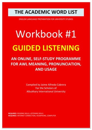 THE ACADEMIC WORD LIST
ENGLISH LANGUAGE PREPARATION FOR UNIVERSITY STUDIES
Workbook #1
GUIDED LISTENING
AN ONLINE, SELF-STUDY PROGRAMME
FOR AWL MEANING, PRONUNCIATION,
AND USAGE
Compiled by Jaime Alfredo Cabrera
For the Scholars of
Albukhary International University
REQUIRED: READING SKILLS, LISTENING SKILLS
REQUIRED: INTERNET CONNECTION, HEADPHONE, COMPUTER
 