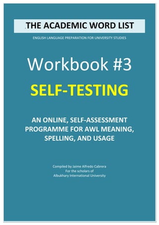 .THE ACADEMIC WORD LIST
ENGLISH LANGUAGE PREPARATION FOR UNIVERSITY STUDIES
Workbook #3
SELF-TESTING
AN ONLINE, SELF-ASSESSMENT
PROGRAMME FOR AWL MEANING,
SPELLING, AND USAGE
Compiled by Jaime Alfredo Cabrera
For the scholars of
Albukhary International University
 