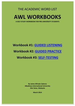 THE ACADEMIC WORD LIST
AWL WORKBOOKS
A SELF-STUDY WORKBOOK FOR PRE-UNIVERSITY STUDENTS
Workbook #1: GUIDED LISTENING
Workbook #2: GUIDED PRACTICE
Workbook #3: SELF-TESTING
By Jaime Alfredo Cabrera
Albukhary International University
Alor Setar, Malaysia
March 2014
 