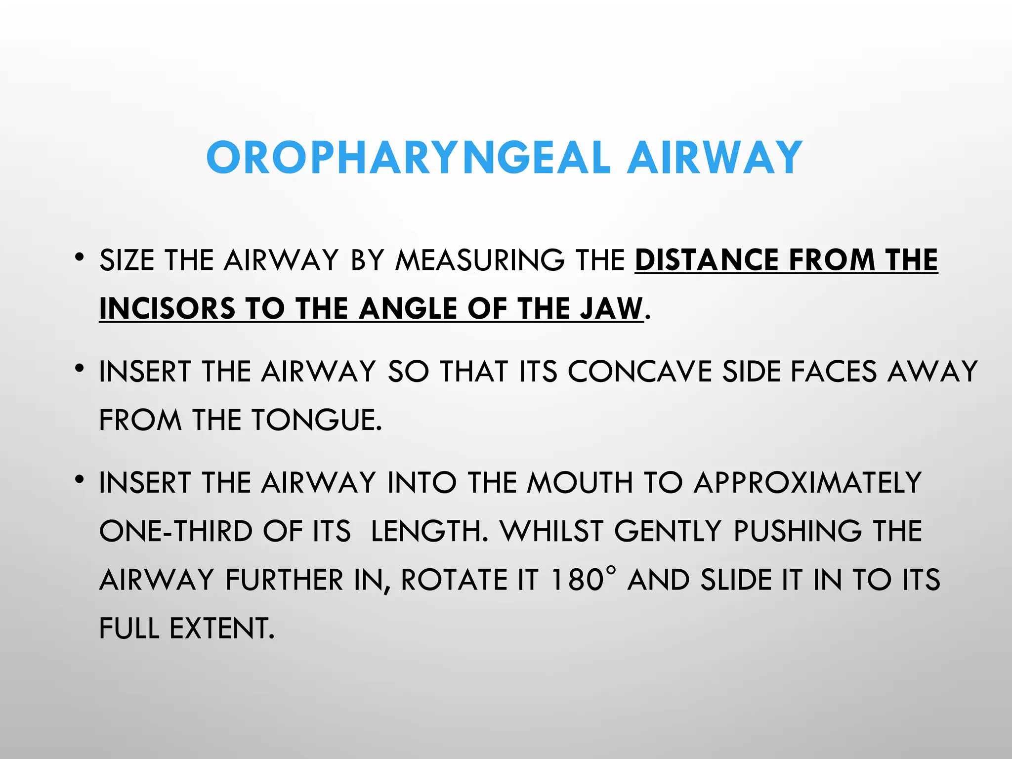 OROPHARYNGEAL AIRWAY
• SIZE THE AIRWAY BY MEASURING THE DISTANCE FROM THE
INCISORS TO THE ANGLE OF THE JAW.
• INSERT THE AIRWAY SO THAT ITS CONCAVE SIDE FACES AWAY
FROM THE TONGUE.
• INSERT THE AIRWAY INTO THE MOUTH TO APPROXIMATELY
ONE-THIRD OF ITS LENGTH. WHILST GENTLY PUSHING THE
AIRWAY FURTHER IN, ROTATE IT 180° AND SLIDE IT IN TO ITS
FULL EXTENT.
 