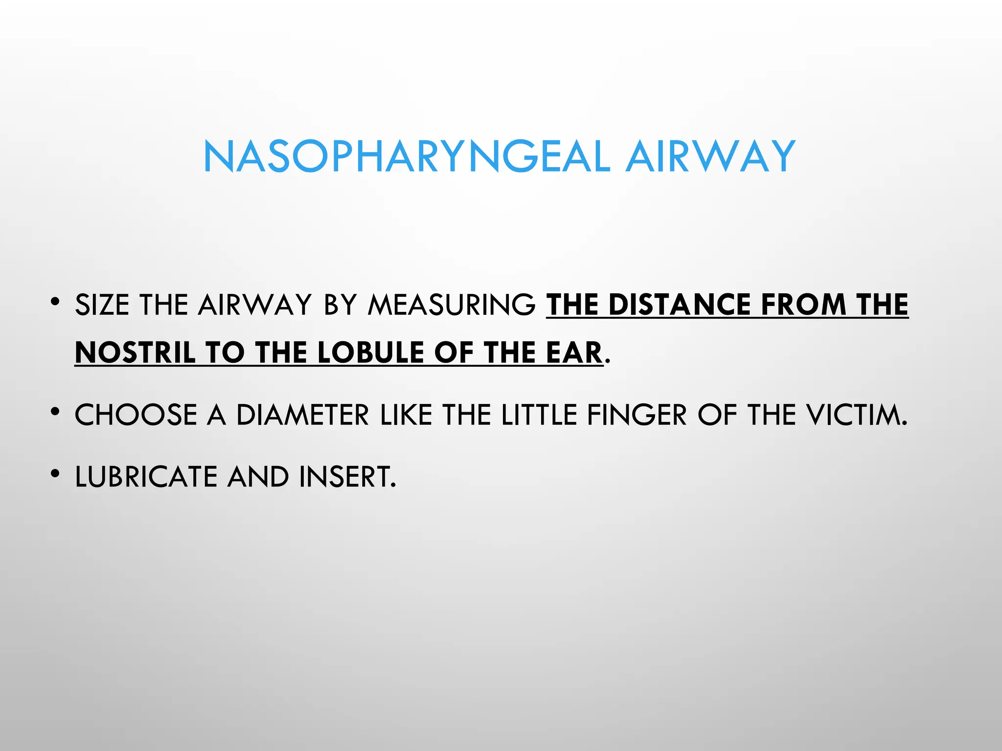 NASOPHARYNGEAL AIRWAY
• SIZE THE AIRWAY BY MEASURING THE DISTANCE FROM THE
NOSTRIL TO THE LOBULE OF THE EAR.
• CHOOSE A DIAMETER LIKE THE LITTLE FINGER OF THE VICTIM.
• LUBRICATE AND INSERT.
 