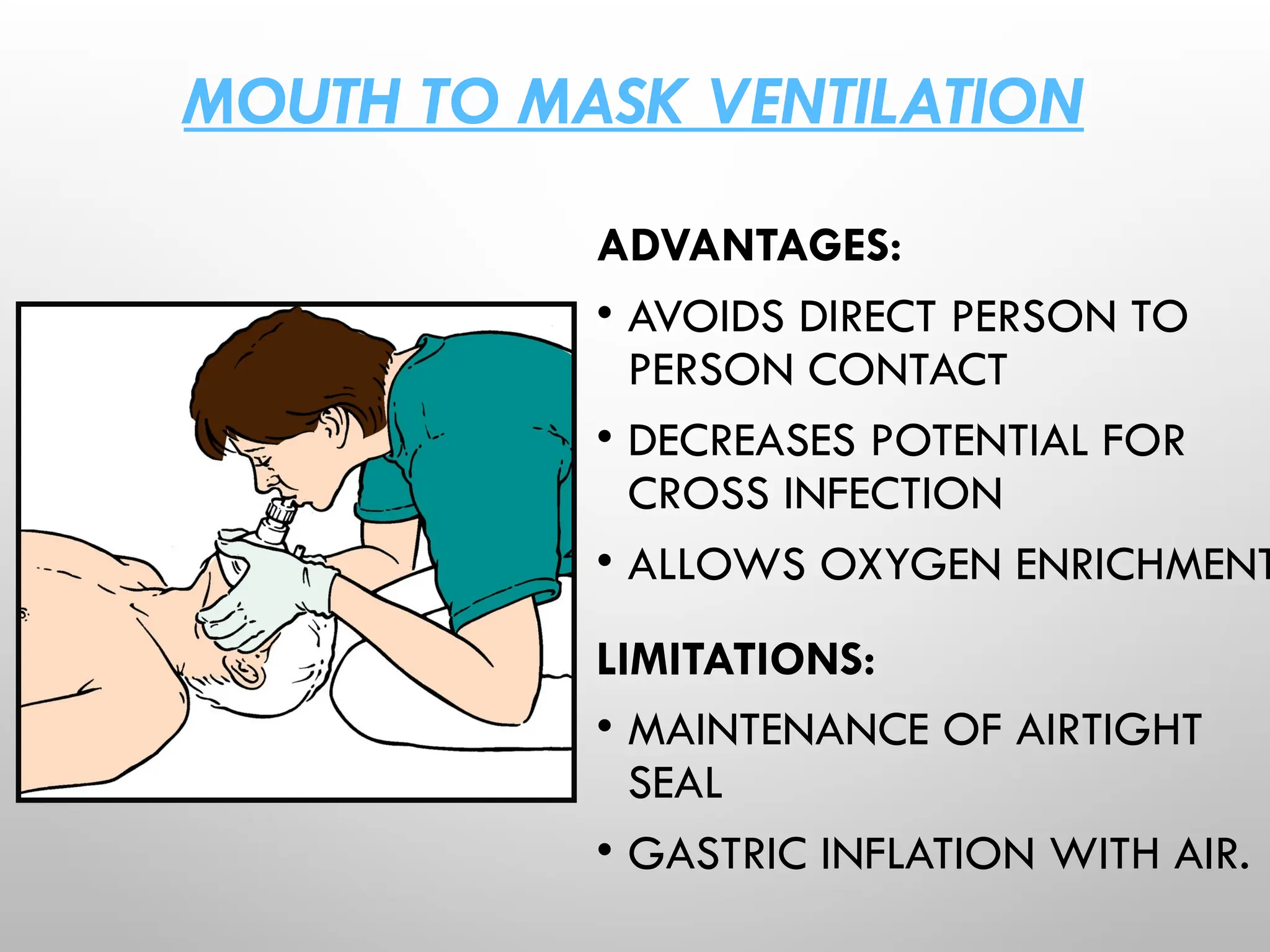 MOUTH TO MASK VENTILATION
ADVANTAGES:
• AVOIDS DIRECT PERSON TO
PERSON CONTACT
• DECREASES POTENTIAL FOR
CROSS INFECTION
• ALLOWS OXYGEN ENRICHMENT
LIMITATIONS:
• MAINTENANCE OF AIRTIGHT
SEAL
• GASTRIC INFLATION WITH AIR.
 