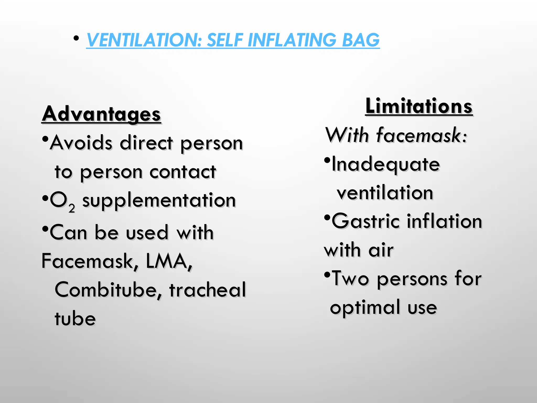 • VENTILATION: SELF INFLATING BAG
Advantages
Advantages
•Avoids direct person
Avoids direct person
to person contact
to person contact
•O
O2
2 supplementation
supplementation
•Can be used with
Can be used with
Facemask, LMA,
Facemask, LMA,
Combitube, tracheal
Combitube, tracheal
tube
tube
Limitations
Limitations
With facemask:
With facemask:
•Inadequate
Inadequate
ventilation
ventilation
•Gastric inflation
Gastric inflation
with air
with air
•Two persons for
Two persons for
optimal use
optimal use
 