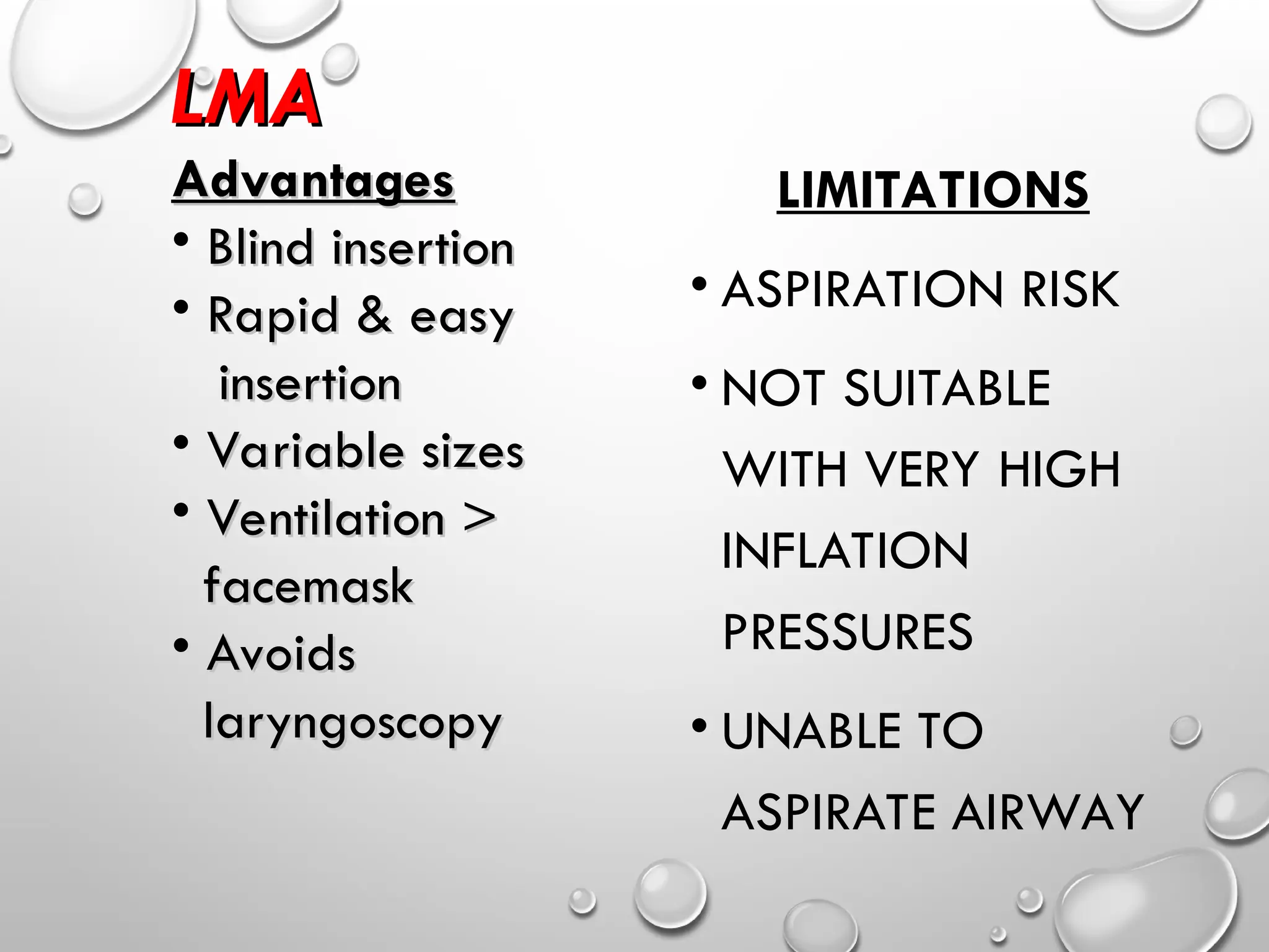 LIMITATIONS
• ASPIRATION RISK
• NOT SUITABLE
WITH VERY HIGH
INFLATION
PRESSURES
• UNABLE TO
ASPIRATE AIRWAY
LMA
LMA
Advantages
Advantages
• Blind insertion
Blind insertion
• Rapid & easy
Rapid & easy
insertion
insertion
• Variable sizes
Variable sizes
• Ventilation >
Ventilation >
facemask
facemask
• Avoids
Avoids
laryngoscopy
laryngoscopy
 