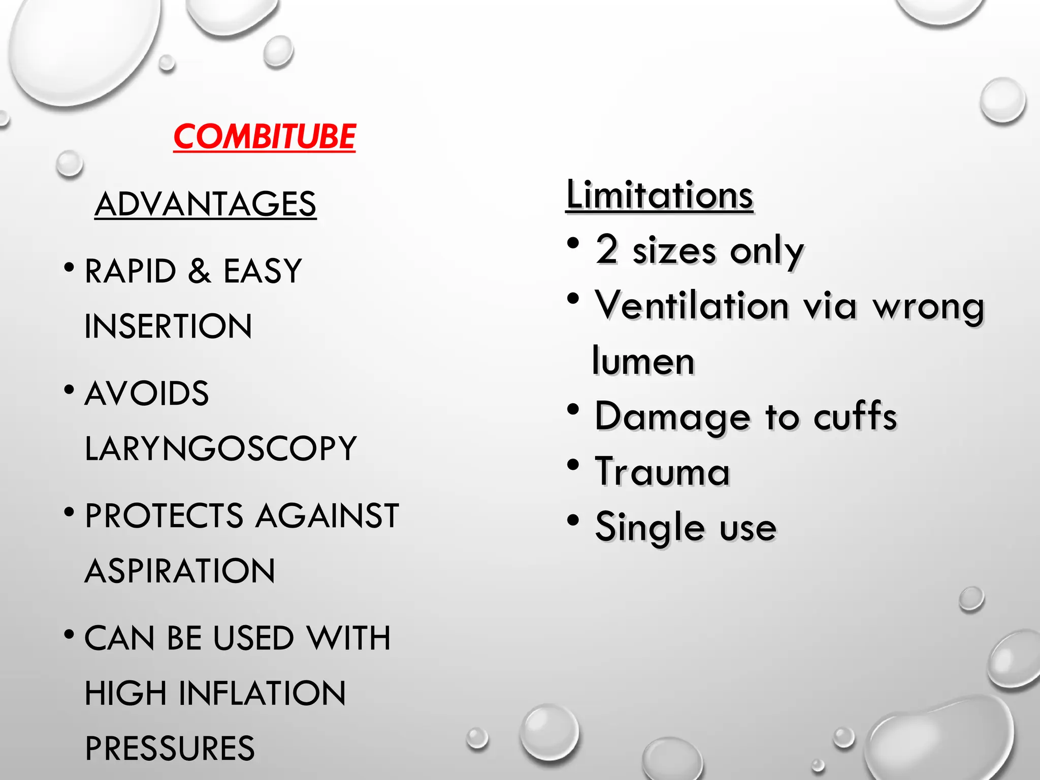 COMBITUBE
ADVANTAGES
• RAPID & EASY
INSERTION
• AVOIDS
LARYNGOSCOPY
• PROTECTS AGAINST
ASPIRATION
• CAN BE USED WITH
HIGH INFLATION
PRESSURES
Limitations
Limitations
• 2 sizes only
2 sizes only
• Ventilation via wrong
Ventilation via wrong
lumen
lumen
• Damage to cuffs
Damage to cuffs
• Trauma
Trauma
• Single use
Single use
 