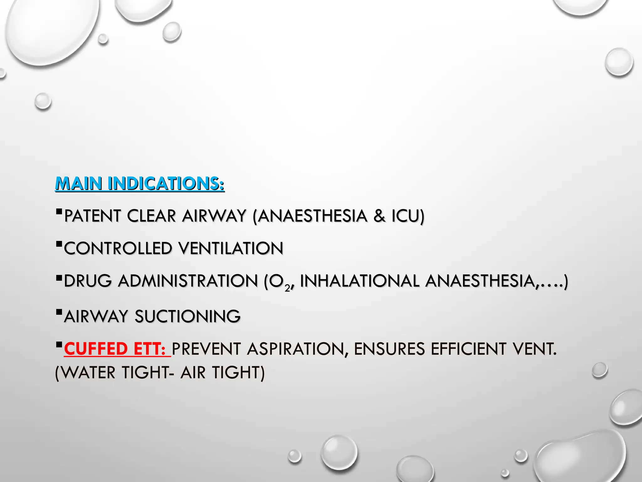 MAIN INDICATIONS:
MAIN INDICATIONS:
PATENT CLEAR AIRWAY (ANAESTHESIA & ICU)
PATENT CLEAR AIRWAY (ANAESTHESIA & ICU)
CONTROLLED VENTILATION
CONTROLLED VENTILATION
DRUG ADMINISTRATION (O
DRUG ADMINISTRATION (O2
2, INHALATIONAL ANAESTHESIA,….)
, INHALATIONAL ANAESTHESIA,….)
AIRWAY SUCTIONING
AIRWAY SUCTIONING
CUFFED ETT: PREVENT ASPIRATION, ENSURES EFFICIENT VENT.
(WATER TIGHT- AIR TIGHT)
 