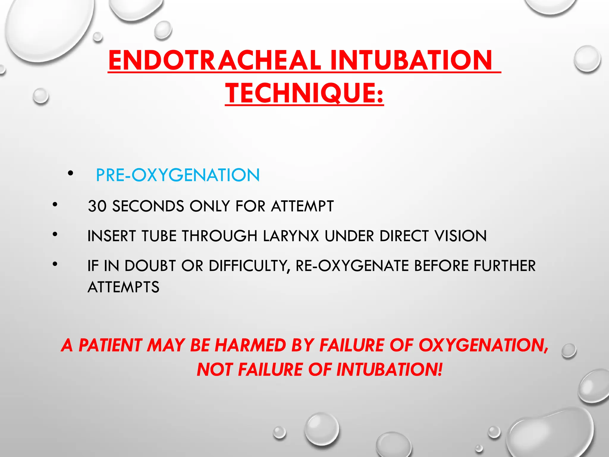 ENDOTRACHEAL INTUBATION
TECHNIQUE:
• PRE-OXYGENATION
• 30 SECONDS ONLY FOR ATTEMPT
• INSERT TUBE THROUGH LARYNX UNDER DIRECT VISION
• IF IN DOUBT OR DIFFICULTY, RE-OXYGENATE BEFORE FURTHER
ATTEMPTS
A PATIENT MAY BE HARMED BY FAILURE OF OXYGENATION,
NOT FAILURE OF INTUBATION!
 
