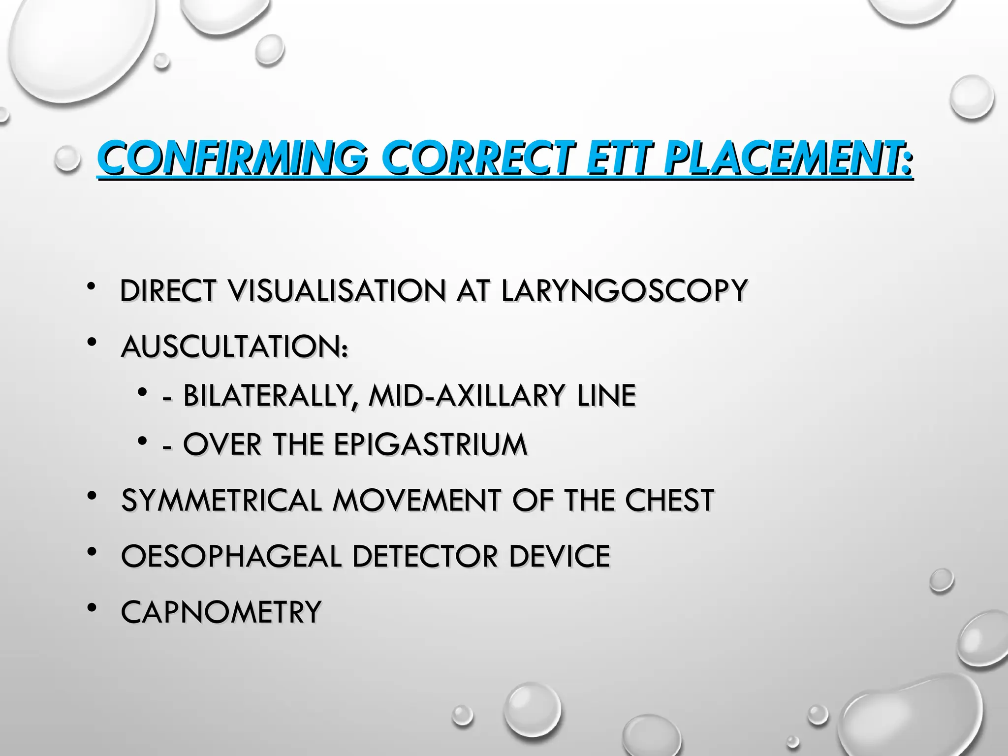 CONFIRMING CORRECT ETT PLACEMENT:
CONFIRMING CORRECT ETT PLACEMENT:
• DIRECT VISUALISATION AT LARYNGOSCOPY
DIRECT VISUALISATION AT LARYNGOSCOPY
• AUSCULTATION:
AUSCULTATION:
• - BILATERALLY, MID-AXILLARY LINE
- BILATERALLY, MID-AXILLARY LINE
• - OVER THE EPIGASTRIUM
- OVER THE EPIGASTRIUM
• SYMMETRICAL MOVEMENT OF THE CHEST
SYMMETRICAL MOVEMENT OF THE CHEST
• OESOPHAGEAL DETECTOR DEVICE
OESOPHAGEAL DETECTOR DEVICE
• CAPNOMETRY
CAPNOMETRY
 