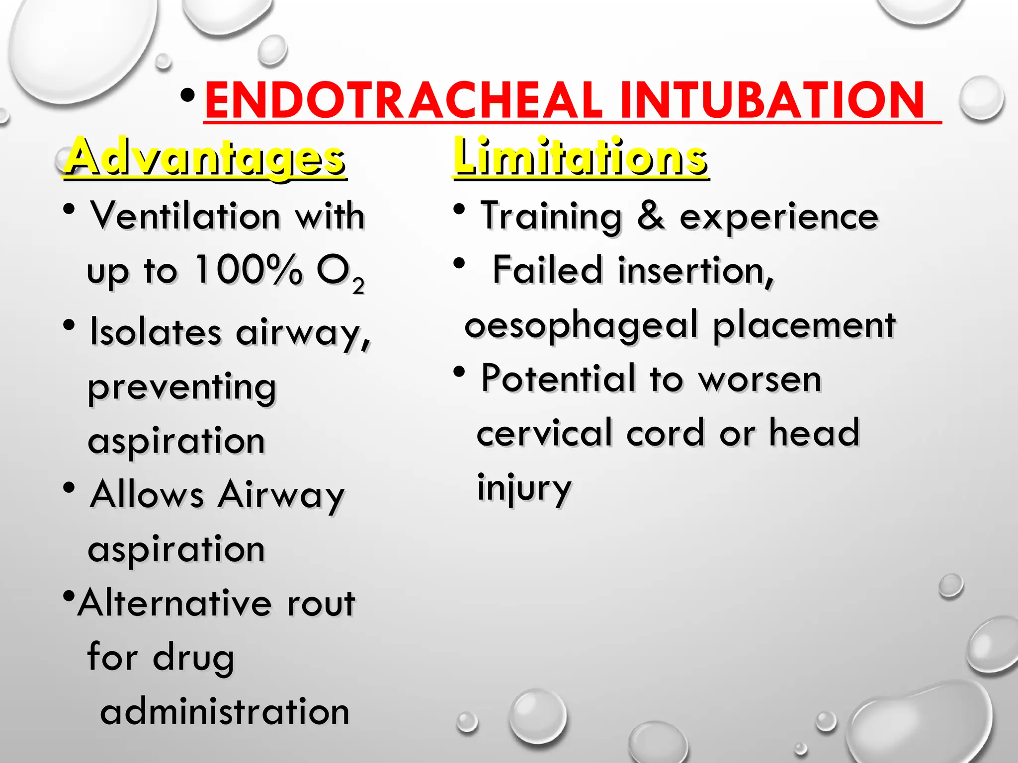 •ENDOTRACHEAL INTUBATION
Advantages
Advantages
• Ventilation with
Ventilation with
up to 100% O
up to 100% O2
2
• Isolates airway,
Isolates airway,
preventing
preventing
aspiration
aspiration
• Allows Airway
Allows Airway
aspiration
aspiration
•Alternative rout
Alternative rout
for drug
for drug
administration
administration
Limitations
Limitations
• Training & experience
Training & experience
• Failed insertion,
Failed insertion,
oesophageal placement
oesophageal placement
• Potential to worsen
Potential to worsen
cervical cord or head
cervical cord or head
injury
injury
 