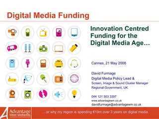 Digital Media Funding Innovation Centred Funding for the Digital Media Age… Cannes, 21 May 2008 David Furmage  Digital Media Policy Lead & Screen, Image & Sound Cluster Manager Regional Government, UK. 044 121 503 3397 www.advantagewm.co.uk [email_address] … or why my region is spending €19m over 3 years on digital media 