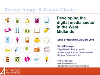 Screen Image & Sound Cluster Developing the digital media sector in the West Midlands Drive 3 Programme, 3rd June 2008 David Furmage   Digital Media Policy Lead & Screen, Image & Sound Cluster Manager Regional Government, UK. 044 121 503 3397 www.advantagewm.co.uk [email_address] 