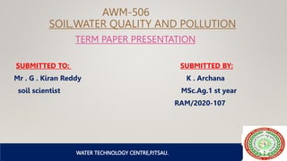 WATER TECHNOLOGY CENTRE,PJTSAU
AWM-506
SOIL,WATER QUALITY AND POLLUTION
TERM PAPER PRESENTATION
SUBMITTED TO: SUBMITTED BY:
Mr . G . Kiran Reddy K . Archana
soil scientist MSc.Ag.1 st year
RAM/2020-107
 