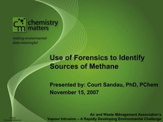 Use of Forensics to Identify
Sources of Methane
Presented by: Court Sandau, PhD, PChem
November 15, 2007
Air and Waste Management Association’s
Vapour Intrusion – A Rapidly Developing Environmental Challenge
1
© 2015
Chemistry Matters Inc.
 