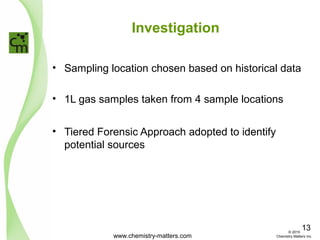 Investigation
• Sampling location chosen based on historical data
• 1L gas samples taken from 4 sample locations
• Tiered Forensic Approach adopted to identify
potential sources
www.chemistry-matters.com
13© 2015
Chemistry Matters Inc.
 