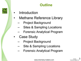 Outline
• Introduction
• Methane Reference Library
– Project Background
– Sites & Sampling Locations
– Forensic Analytical Program
• Case Study
– Project Background
– Site & Sampling Locations
– Forensic Analytical Program
www.chemistry-matters.com
3© 2015
Chemistry Matters Inc.
 