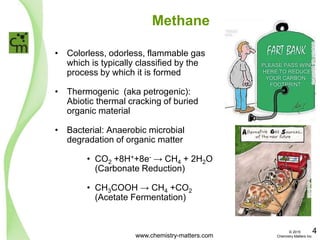 Methane
• Colorless, odorless, flammable gas
which is typically classified by the
process by which it is formed
• Thermogenic (aka petrogenic):
Abiotic thermal cracking of buried
organic material
• Bacterial: Anaerobic microbial
degradation of organic matter
• CO2 +8H++8e- → CH4 + 2H2O
(Carbonate Reduction)
• CH3COOH → CH4 +CO2
(Acetate Fermentation)
www.cartoonstock.com
www.chemistry-matters.com
4© 2015
Chemistry Matters Inc.
 