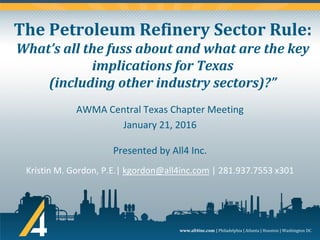 www.all4inc.com | Philadelphia | Atlanta | Houston | Washington DC
The Petroleum Refinery Sector Rule:
What’s all the fuss about and what are the key
implications for Texas
(including other industry sectors)?”
Kristin M. Gordon, P.E.| kgordon@all4inc.com | 281.937.7553 x301
AWMA Central Texas Chapter Meeting
January 21, 2016
Presented by All4 Inc.
 