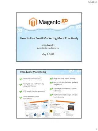 5/3/2012




How to Use Email Marketing More Effectively

                       aheadWorks
                    Anastasia Harlamova

                          May 3, 2012




Introducing Magento Go

  Launched February 2011            Drag-and-drop layout editing

                                    Out-of-the-box payment gateway
  Ready-to-use professionally       integrations
  designed themes
                                    Expand your store with Trusted
  CSS-based theming approach        Extensions

                                    Professional web design services
  Inline and importable             from partners
  translations




                                                                             1
 
