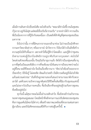 M a h a k a n L i f e : ชี วิ ต (คน) ป้ อ ม
13
เมื่อมีการเดินทางไปยื่นหนังสือ จะไปด้วยกัน“พอมามีข่าวไล่รื้อ คนในชุมชน
ก็วุ่นวาย อยู่กันไม่สุข แต่พอมีเรื่องกันก็มารวมกัน” อาจกล่าวได้ว่า ความเป็น
พี่เป็นน้องจากการที่รู้จักกันหมดนี้เอง เป็นพลังที่ส�ำคัญที่สุดของชุมชนป้อม
มหากาฬ
	 ยิ่งไปกว่านั้น การที่มีคนจากภายนอกเข้ามาช่วย ไม่ว่าจะเป็นนักศึกษา
จากมหาวิทยาลัยต่างๆ หรืออาจารย์ นักวิชาการ ก็เรียกได้ว่าเป็นสิ่งที่สร้าง
ความสุขใจให้กับคิ้มมาก เพราะท�ำให้ไม่รู้สึกว่าโดดเดี่ยว และรู้สึกว่าชุมชน
ยังสามารถต่อสู้เรียกร้องสิทธิการอยู่อาศัยกับทางกรุงเทพฯ ต่อไปได้
โดยส่วนตัวของคิ้มเองนั้น ปัจจุบันก็อายุมากแล้ว จัดได้ว่าเป็นกลุ่มคนที่อายุ
มากที่สุดในป้อมเลยทีเดียว การที่จะต้องมานั่งจินตนาการถึงอนาคตว่าจะไป
อยู่ที่ไหน จะมีชีวิตอย่างไร จึงเป็นเรื่องที่ยากมาก“คิดว่าถ้าต้องย้ายออกจาก
ป้อมจริงๆ ก็ยังไม่รู้ ไม่เคยคิด คิดแล้วปวดหัว ยิ่งมีความดันอยู่ยิ่งไม่กล้าคิด
แล้วแต่เวรแต่กรรม” อันที่จริงลูกหลานของก็เสนอว่าสามารถมาพักกับพวก
เขาได้ แต่ด้วยความรักความผูกพันต่อวิถีชีวิตดั้งเดิมที่มีมากับชุมชนแห่งนี้
และไม่อยากไปเป็นภาระคนอื่น คิ้มจึงเลือกที่จะอยู่ต่อสู้ร่วมกันชาวชุมชน
ที่เหลืออยู่ต่อไป
	 ทุกวันนี้ แม้สุขภาพจะไม่เอื้ออ�ำนวยสักเท่าไร คิ้มยังคงเข้าร่วมกิจกรรม
ของทางชุมชนอยู่เสมอมาโดยมีหน้าที่หลักตามการแบ่งรับผิดชอบของชุมชน
คือการดูแลต้นไม้ดอกไม้ต่างๆ เพื่อสร้างสภาพแวดล้อมที่สวยงามต่อสายตา
ผู้มาเยือน และยังไม่คิดจะยอมแพ้ให้กับการต่อสู้ในครั้งนี้.
 