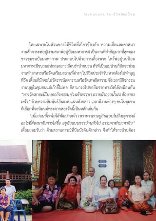 M a h a k a n L i f e : ชี วิ ต (คน) ป้ อ ม
17
	 โดยเฉพาะในส่วนของวิถีชีวิตที่เกี่ยวข้องกับ ความเชื่อและศาสนา
งานสักการะพ่อปู่(งามสมาพ่อปู่ป้อมมหากาฬ) เป็นงานที่ส�ำคัญมากที่สุดของ
ชาวชุมชนป้อมมหากาฬ ประกอบไปด้วยการเลี้ยงพระ ไหว้พ่อปู่บนป้อม
มหากาฬ มีขบวนแห่กลองยาว มีคนร�ำน�ำขบวน ตัวที่เป็นแม่บ้านก็มักจะช่วย
งานท�ำอาหารหรือจัดเตรียมสถานที่ต่างๆในชีวิตประจ�ำวันหากต้องไปท�ำบุญ
ที่วัด เตี้ยมก็มักจะไปวัดราชนัดดารามหรือวัดเทพธิดาราม ซึ่งเวลามีกิจกรรม
งานบุญในชุมชนแต่เก้าอี้ไม่พอ ก็สามารถไปขอยืมจากทางวัดได้เหมือนกัน
“ทางวัดเขาจะมีใบบอกกิจกรรม ช่วงเข้าพรรษา ถวายผ้าอาบน�้ำฝน ตักบาตร
เทโว” ด้วยความสัมพันธ์อันแนบแน่นดังกล่าว เวลามีงานต่างๆ คนในชุมชน
ก็เลือกที่จะนิมนต์พระจากสองวัดนี้เป็นหลักเช่นกัน
	 “เมื่อก่อนนี้เราไม่ได้พัฒนาอะไร เพราะว่าเราอยู่กันแบบไม่มีเหตุการณ์
อะไรที่ต้องมากันการไล่รื้อ อยู่กันแบบชาวบ้านทั่วไป ธรรมดาท�ำมาหากิน”
เตี้ยมยอมรับว่า ด้วยสถานการณ์ที่บีบบังคับดังกล่าว จึงท�ำให้ชาวบ้านต้อง
 