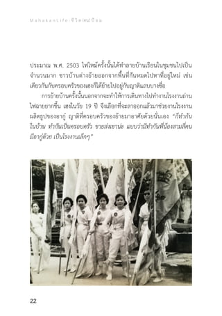 M a h a k a n L i f e : ชี วิ ต (คน) ป้ อ ม
22
ประมาณ พ.ศ. 2503 ไฟไหม้ครั้งนั้นได้ท�ำลายบ้านเรือนในชุมชนไปเป็น
จ�ำนวนมาก ชาวบ้านต่างย้ายออกจากพื้นที่กันหมดไปหาที่อยู่ใหม่ เช่น
เดียวกันกับครอบครัวของเฮงก็ได้ย้ายไปอยู่กับญาติแถบบางซื่อ
	 การย้ายบ้านครั้งนั้นนอกจากจะท�ำให้การเดินทางไปท�ำงานโรงงานถ่าน
ไฟฉายยากขึ้น เฮงในวัย 19 ปี จึงเลือกที่จะลาออกแล้วมาช่วยงานโรงงาน
ผลิตธูปของอากู๋ ญาติที่ครอบครัวของย้ายมาอาศัยด้วยนั่นเอง “ก็ท�ำกัน
ในบ้าน ท�ำกันเป็นครอบครัว ขายส่งเขาน่ะ แบบว่ามีท�ำกันพี่น้องสามสี่คน
มีอากู๋ด้วย เป็นโรงงานเล็กๆ”
 