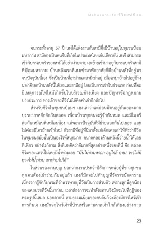 M a h a k a n L i f e : ชี วิ ต (คน) ป้ อ ม
23
	 จนกระทั่งอายุ 37 ปี เฮงได้แต่งงานกับสามีซึ่งมีบ้านอยู่ในชุมชนป้อม
มหากาฬ สามีของเป็นคนจีนที่เกิดในประเทศไทยเช่นเดียวกัน เฮงจึงสามารถ
เข้ากับครอบครัวของสามีได้อย่างง่ายดาย เฮงย้ายเข้ามาอยู่กับครอบครัวสามี
ที่ป้อมมหากาฬ บ้านหลังแรกที่เฮงเข้ามาพักอาศัยก็คือบ้านหลังที่อยู่มา
จนปัจจุบันนี้เอง ซึ่งเป็นบ้านที่อาม่าของสามีเช่าอยู่ เมื่ออาม่าย้ายไปอยู่ข้าง
นอกจึงยกบ้านหลังนี้ให้เฮงและสามีอยู่ โดยเป็นการเช่าในช่วงแรก ก่อนที่จะ
มีเหตุการณ์ไฟไหม้เกิดขึ้นในบริเวณข้างเคียง และปัญหาข้อกฎหมาย
บางประการ ทางเจ้าของที่จึงไม่ได้คิดค่าเช่าอีกต่อไป
	 ส�ำหรับชีวิตในชุมชนป้อมฯ เฮงเล่าว่าแต่ก่อนมีคนอยู่กันเยอะมาก
บรรยากาศคึกคักกันตลอด เพื่อนบ้านทุกคนจะรู้จักกันหมด และมีไมตรี
ต่อกันเหมือนพี่เหมือนน้อง แต่พอมาปัจจุบันก็มีย้ายออกกันไปเยอะ และ
ไม่ค่อยมีใครย้ายเข้าใหม่ ตัวสามีที่อยู่ที่นี่มาตั้งแต่เด็กเคยเล่าให้ฟังว่าชีวิต
ในชุมชนสมัยนั้นเป็นอะไรที่สนุกมาก ขนาดคลองด้านหลังนี้ว่ายน�้ำได้เลย
ทีเดียว อย่างไรก็ตาม สิ่งที่เฮงคิดว่าดีมากที่สุดอย่างหนึ่งของที่นี่ คือ ตลอด
ชีวิตของแถวนี้ไม่เคยมีน�้ำท่วมเลย “มันไม่ท่วมหรอก อยู่ใกล้ กทม. เขาไม่มี
ทางให้น�้ำท่วม เขาท่วมไม่ได้”
	 ในส่วนของงานบุญ นอกจากงานประจ�ำปีสักการะพ่อปู่ที่ชาวชุมชน
ทุกคนต้องเข้าร่วมกันอยู่แล้ว เฮงก็มักจะไปท�ำบุญที่วัดราชนัดดาราม
เนื่องจากรู้จักกับพระที่จ�ำพรรษาอยู่ที่วัดเป็นการส่วนตัว เพราะลูกพี่ลูกน้อง
ของเคยบวชที่วัดนี้มาก่อน เวลาต้องการจะท�ำสังฆทานจึงมักจะไปที่กุฏิของ
พระรูปนี้เสมอ นอกจากนี้ ตามธรรมเนียมของคนจีนก็จะต้องมีการไหว้เจ้า
การกินเจ เฮงมักจะไหว้เจ้าที่บ้านหรือตามศาลเจ้าใกล้เคียงอย่างศาล
 