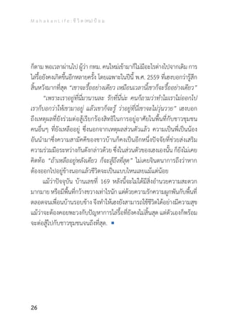 M a h a k a n L i f e : ชี วิ ต (คน) ป้ อ ม
26
ก็ตาม พอเวลาผ่านไป ผู้ว่า กทม. คนใหม่เข้ามาก็ไม่มีอะไรต่างไปจากเดิม การ
ไล่รื้อยังคงเกิดขึ้นอีกหลายครั้ง โดยเฉพาะในปีนี้ พ.ศ. 2559 ที่เฮงบอกว่ารู้สึก
สิ้นหวังมากที่สุด “เขาจะรื้ออย่างเดียว เหมือนเวลานี้เขาก็จะรื้ออย่างเดียว”
	 “เพราะเราอยู่ที่นี่มานานละ รักที่นี่น่ะ คนก็ถามว่าท�ำไมเราไม่ออกไป
เราก็บอกว่าให้เขามาอยู่ แล้วเขาก็จะรู้ ว่าอยู่ที่นี่เขาจะไม่วุ่นวาย” เฮงบอก
ถึงเหตุผลที่ยังร่วมต่อสู้เรียกร้องสิทธิในการอยู่อาศัยในพื้นที่กับชาวชุมชน
คนอื่นๆ ที่ยังเหลืออยู่ ซึ่งนอกจากเหตุผลส่วนตัวแล้ว ความเป็นพี่เป็นน้อง
อันน�ำมาซึ่งความสามัคคีของชาวบ้านก็คงเป็นอีกหนึ่งปัจจัยที่ช่วยส่งเสริม
ความร่วมมือระหว่างกันดังกล่าวด้วย ซึ่งในส่วนตัวของเฮงเองนั้น ก็ยังไม่เคย
คิดท้อ “ถ้าเหลืออยู่หลังเดียว ก็จะสู้ถึงที่สุด” ไม่เคยจินตนาการถึงว่าหาก
ต้องออกไปอยู่ข้างนอกแล้วชีวิตจะเป็นแบบไหนเลยแม้แต่น้อย
	 แม้ว่าปัจจุบัน บ้านเลขที่ 169 หลังนี้จะไม่ได้มีสิ่งอ�ำนวยความสะดวก
มากมายหรือมีพื้นที่กว้างขวางเท่าไรนักแต่ด้วยความรักความผูกพันกับพื้นที่
ตลอดจนเพื่อนบ้านรอบข้าง จึงท�ำให้เฮงยังสามารถใช้ชีวิตได้อย่างมีความสุข
แม้ว่าจะต้องคอยพะวงกับปัญหาการไล่รื้อที่ยังคงไม่สิ้นสุด แต่ตัวเองก็พร้อม
จะต่อสู้ไปกับชาวชุมชนจนถึงที่สุด.
 