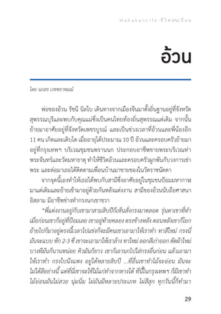 M a h a k a n L i f e : ชี วิ ต (คน) ป้ อ ม
29
อ้วน
โดย นภสร เวชพราหมณ์
	 พ่อของอ้วน รัชนี นิลใบ เดินทางจากเมืองจีนมาตั้งถิ่นฐานอยู่ที่จังหวัด
สุพรรณบุรีและพบกับคุณแม่ซึ่งเป็นคนไทยท้องถิ่นสุพรรณแต่เดิม จากนั้น
ย้ายมาอาศัยอยู่ที่จังหวัดเพชรบูรณ์ และเป็นช่วงเวลาที่อ้วนและพี่น้องอีก
11 คน เกิดและเติบโต เมื่ออายุได้ประมาณ 10 ปี อ้วนและครอบครัวย้ายมา
อยู่ที่กรุงเทพฯ บริเวณชุมชนพรานนก ประกอบอาชีพขายพระบริเวณท่า
พระจันทร์และวัดมหาธาตุ ท�ำให้ชีวิตอ้วนและครอบครัวผูกพันกับวงการเช่า
พระ และต่อมาเธอได้ติดตามเพื่อนบ้านมาขายของในวัดราชนัดดา
	 จากจุดนี้เองท�ำให้เธอได้พบกับสามีซึ่งอาศัยอยู่ในชุมชนป้อมมหากาฬ
มาแต่เดิมและย้ายเข้ามาอยู่ด้วยกันหลังแต่งงาน สามีของอ้วนนับถือศาสนา
อิสลาม มีอาชีพช่างท�ำกรงนกเขาชวา
	 “พี่แต่งงานอยู่กับเขามาสามสิบปีก็เห็นสั่งกรงมาตลอด รุ่นตาเขาที่ท�ำ
เมื่อก่อนเขาก็อยู่ที่ป้อมเลย เขาอยู่ท้ายคลอง ตรงข้างหลัง ตอนหลังเขาก็โยก
ย้ายไปก็มาอยู่ตรงนื้เวลาไปแข่งก็จะมีคนเขาเอามาให้เราท�ำ ทาสีใหม่ กรงนี่
มันจะแบบ หัก 2-3 ซี่ เขาจะเอามาให้เราล้าง ทาใหม่ ลอกสีเก่าออก ตัดผ้าใหม่
บางทีมันก็นานหน่อย คิวมันก็ยาว เขาก็เอานกไปใส่กรงอื่นก่อน แล้วเอามา
ให้เราท�ำ กรงใบนึงแพง อยู่ได้หลายสิบปี ...ที่อื่นเขาท�ำไม้จะอ่อน มันจะ
ไม่ได้สีอย่างนี้ แต่ที่นี่เขาจะใช้ไม้แก่ท�ำจากทางใต้ ที่นี้ในกรุงเทพฯ ก็มีเขาท�ำ
ไม้อ่อนมันไม่สวย นุ่มนิ่ม ไผ่มันมีหลายประเภท ไผ่สีสุก ทุกวันนี้ก็ท�ำมา
 