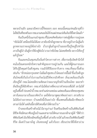 M a h a k a n L i f e : ชี วิ ต (คน) ป้ อ ม
36
หลายบ้านอีก และมาถึงคราวนี้ก็ทยอยๆ ออก ตอนนั้นคนแก่คนมีอายุที่ว่า
ไม่ใช่เป็นที่ของตัวเองกทม.มาเสนอเงินให้คนเฒ่าคนแก่เห็นเงินก็ดีใจตาโตแล้ว”
	 จันเป็นหนึ่งในแกนน�ำชุมชน ที่ไม่เคยคิดท้อต่อการต่อสู้เพื่อการอยู่รอด
“ท้อไม่ได้ เหนื่อยยังไม่ได้เลย เราต้องนึกถึงลูกหลาน ที่เราอยู่ถ้าเราไม่สู้แล้ว
ลูกหลานเราจะอยู่ได้อย่างไร ถ้าเราสู้แล้วลูกบ้านถอยก็ไม่รู้จะสู้ไปท�ำไม
เราเป็นผู้น�ำ มันสู้เราก็ต้องสู้ต่อไป ถามว่าท้อไหม ไม่เคยคิดท้อ อยากให้จบรู้
แล้วรู้รอด”
	 จันและคนในชุมชนจึงเริ่มท�ำโครงการต่างๆ เพื่อกระตุ้นจิตส�ำนึกให้
คนในป้อมตระหนักถึงความส�ำคัญของการอยู่ร่วมกัน และให้ผู้คนภายนอก
ได้รับรู้ถึงคุณค่าในตัวชุมชน รวมถึงใช้วิธีเจรจากับทาง กทม.ที่จะมารื้อด้วย
เช่นกัน “อีกหน่อยกรุงเทพฯ ไม่มีแล้วชุมชน ถ้าโดนอย่างนี้ไม่มี ขึ้นเป็นตึกสูง
อันไหนที่เป็นโบร�่ำโบราณก็จะไม่มีให้พวกนักศึกษา สิ่งแวดล้อมเป็นสิ่ง
เรียนรู้ได้ กทม.ไม่เคยมีความคิดนะว่าจะมาอนุรักษ์บ้านเรือนไทย จะมาท�ำ
สิ่งเรียนรู้ให้นักศึกษา กทม.ท�ำไม่ได้อย่างที่พวกเราท�ำหรอกเชื่อได้ เขาไม่ได้
อยู่ในพื้นที่ก่อนหน้านี้กทม.จะท�ำแค่สวนหย่อมแต่พอเห็นแนวคิดของชุมชน
เขาก็เลยเอามาเป็นแนวคิดบ้าง แต่ให้เขามาพูดมาคิดอย่างเรา เขาอธิบาย
ไม่ได้อย่างเราหรอก บ้านหลังนี้เป็นอย่างไร พื้นเพคนดั้งเดิมมีอาชีพอะไร
เขาเล่าไม่ได้ แต่อันนี้เขามีตัวตนที่เล่าได้ตามบ้าน”
	 บ้านของจันสร้างด้วยไม้ มีอายุเก่าแก่ จึงเตรียมจัดสร้างเป็นพิพิธภัณฑ์
มีชีวิตคือมีคนอาศัยอยู่ในบ้านและสามารถให้คนภายนอกเข้ามาดูได้“ใช้ค�ำว่า
พิพิธภัณฑ์ มันก็ต้องมีคนที่อยู่ในพื้นที่ เล่าอธิบายได้ แล้วจะเป็นพิพิธภัณฑ์มี
ชีวิต มีแต่บ้านมานั่งดู เงินหยอดตู้ แล้วก็ออก เขียนประวัติให้เขาอ่าน
 