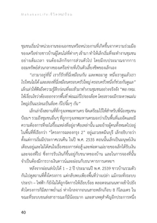 M a h a k a n L i f e : ชี วิ ต (คน) ป้ อ ม
40
ชุมชนเริ่มน�ำหน่วยงานของเอกชนหรือหน่วยงานที่เกิดขึ้นจากความร่วมมือ
ของเครือข่ายชาวบ้านผู้โดนไล่ที่ต่างๆ เข้ามา ท�ำให้เล็กเริ่มที่จะท�ำงานชุมชน
อย่างเต็มเวลา จนต้องเลิกกิจการส่วนตัวไป โดยมีงบประมาณจากการ
ออมทรัพย์ส่วนกลางของเครือข่ายที่เป็นตัวเลี้ยงชีพของเล็กเอง
	 “เรามาอยู่ที่นี่ เราก็รักที่นี่เหมือนกัน และพอมาดู หนึ่งเราดูแล้วเรา
ไปไหนไม่ได้และสองที่นี่เหมือนครอบครัวใหญ่ครอบครัวหนึ่งก็ช่วยกันดูแล”
เล็กเล่าให้ฟังถึงความรู้สึกก่อนที่จะเข้ามาท�ำงานชุมชนอย่างจริงจัง“พอกทม.
ให้เงื่อนไขว่าต้องออกจากพื้นที่ พ่อแม่ก็ไปจองล็อค โดยเขาจะมีกระดาษแผ่น
ใหญ่เป็นแปลนเป็นล็อค ก็ไปจิ้มๆ กัน”
	 เล็กเล่าถึงสถานที่ที่กรุงเทพมหานคร จัดเตรียมไว้ให้ส�ำหรับพี่น้องชุมชน
ป้อมฯ รวมถึงชุมชนอื่นๆ ที่ถูกกรุงเทพมหานครมองว่าเป็นพื้นที่แออัดและมี
ความต้องการที่จะไล่รื้อแหล่งที่อยู่อาศัยเหล่านั้น และย้ายผู้คนทั้งหมดไปอยู่
ในพื้นที่ที่เรียกว่า “โครงการฉลองกรุง 2” อยู่แถวเขตมีนบุรี เล็กอธิบายว่า
ตั้งแต่การเริ่มมีประกาศเวนคืน ในปี พ.ศ. 2535 ตอนนั้นเล็กเป็นมนุษย์เงิน
เดือนอยู่และไม่ได้สนใจเรื่องของการต่อสู้ และพ่อตาแม่ยายของเล็กได้รับเงิน
และจองที่ไป ซึ่งการรับเงินก็ขึ้นอยู่กับขนาดของบ้าน และในการจองที่นั้น
จ�ำเป็นต้องมีการวางเงินดาวน์และผ่อนกับธนาคารการเคหะฯ
	 หลังจากผ่อนส่งไปได้ 1 – 2 ปี ประมาณปี พ.ศ. 2539 ชาวบ้านรวมตัว
กันไปดูสถานที่ตั้งโครงการ แต่กลับพบเพียงพื้นที่ว่างเปล่า แม้กระทั่งระบบ
ประปา – ไฟฟ้า ก็ยังไม่ได้ถูกจัดการให้เรียบร้อย ตลอดจนถนนทางเข้าไปยัง
ตัวโครงการก็มีสภาพย�่ำแย่ ห่างไกลจากถนนสายหลักเกือบ 8 กิโลเมตร ใน
ขณะที่ระบบขนส่งสาธารณะก็มีน้อยมาก และสาเหตุส�ำคัญอีกประการหนึ่ง
 