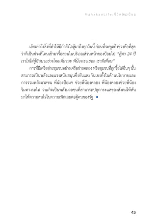 M a h a k a n L i f e : ชี วิ ต (คน) ป้ อ ม
43
	 เล็กเล่าถึงสิ่งที่ท�ำให้มีก�ำลังใจสู้มาถึงทุกวันนี้ก่อนที่จะพูดถึงช่วงท้อที่สุด
ว่าก็เป็นช่วงที่โดนเข้ามารื้อสวนในบริเวณส่วนหน้าของป้อมไป “สู้มา 24 ปี
เราไม่ได้สู้กันมาอย่างโดดเดี่ยวนะ พี่น้องเราเยอะ เรามีเพื่อน”
	 การที่มีเครือข่ายชุมชนอย่างเครือข่ายคลองหรือชุมชนที่ถูกรื้อไล่อื่นๆนั้น
สามารถเป็นพลังและแรงสนับสนุนซึ่งกันและกันเองทั้งในด้านนโยบายและ
การรวมพลังมวลชน พี่น้องป้อมฯ ช่วยพี่น้องคลอง พี่น้องคลองช่วยพี่น้อง
ริมทางรถไฟ จนเกิดเป็นพลังมวลชนที่สามารถปลุกกระแสของสังคมให้หัน
มาให้ความสนใจในความเพิกเฉยต่อผู้คนของรัฐ
 