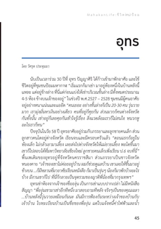 M a h a k a n L i f e : ชี วิ ต (คน) ป้ อ ม
45
โดย วิศรุต ประทุมมา
	 นับเป็นเวลาร่วม 30 ปีที่ อุทร ปัญญาศิริ ได้ก้าวเข้ามาพักอาศัย และใช้
ชีวิตอยู่ที่ชุมชนป้อมมหากาฬ “เริ่มแรกก็มาเช่า มาอยู่ห้องหนึ่งในบ้านหลังนี้
แหละ แต่อยู่ข้างล่าง ที่นี่แต่ก่อนแบ่งให้เช่าบริเวณชั้นล่าง มีทั้งหมดประมาณ
4-5 ห้อง ข้างบนเจ้าของอยู่” ในช่วงปี พ.ศ.2527 – 2528 ชุมชนมีผู้คนอาศัย
อยู่อย่างหนาแน่นและแออัด“คนเยอะ อย่างชั้นล่างก็เป็น 20-30 คน วุ่นวาย
มาก เรามุ่งมั่นหาเงินอย่างเดียว คนที่อยู่ก็คุยกัน ส่วนมากก็คนต่างจังหวัด
กันทั้งนั้น เช่าอยู่ก็เลยคุยกันเข้าใจรู้เรื่อง สิ่งแวดล้อมเราก็ไม่สนใจ หนวกหู
อะไรเราก็ทน”
	 ปัจจุบันในวัย 58 ปี อุทรอาศัยอยู่ร่วมกับภรรยาและลูกชายคนเล็ก ส่วน
ลูกสาวคนโตอยู่ต่างจังหวัด เรียนจบและมีครอบครัวแล้ว “ตอนแรกก็อยู่ใน
ห้องเล็ก ไม่กล้าเอามาเลี้ยง เลยส่งไปต่างจังหวัดให้แม่ยายเลี้ยง พอโตขึ้นมา
เขาก็ไปสอบได้ที่มหาวิทยาลัยเชียงใหม่ ลูกชายคนเล็กเพิ่งเรียน ป.6 จบที่นี่”
พื้นเพเดิมของอุทรอยู่ที่จังหวัดนครราชสีมา ส่วนภรรยาเป็นชาวจังหวัด
หนองคาย “เจ้าของเขาไม่ค่อยอยู่บ้าน ผมก็ช่วยดูแลบ้าน เขาเลยให้ขึ้นมาอยู่
ข้างบน...ก็มีหลานที่มาอาศัยเรียนหนังสือก็มาเป็นรุ่นๆน้องก็มาพักบ้างอะไร
บ้าง มีงานเขาก็ไป ที่นี่ก็กลายเป็นจุดรวมของญาติพี่น้องที่มากรุงเทพฯ”
	 อุทรเช่าห้องจากเจ้าของชื่อองุ่น เป็นการเช่าแบบปากเปล่า ไม่มีหนังสือ
สัญญา “พี่องุ่นเขามาเช่าอีกทีหนึ่ง มาสอบถามทีหลัง จริงๆเป็นของคุณเฉลา
...บ้านหลังนี้วุ่นวายเหมือนกันนะ มันมีการฟ้องกันระหว่างเจ้าของบ้านกับ
เจ้าบ้าน ใบทะเบียนบ้านเป็นชื่อของพี่องุ่น แต่ใบแจ้งหนี้ค่าไฟฟ้าและน�้ำ
อุทร
 