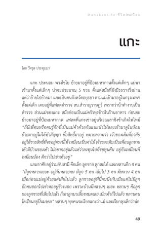 M a h a k a n L i f e : ชี วิ ต (คน) ป้ อ ม
49
โดย วิศรุต ประทุมมา
	 แกะ ประนอม พวงไชโย ย้ายมาอยู่ที่ป้อมมหากาฬตั้งแต่เด็กๆ แม่พา
เข้ามาตั้งแต่เล็กๆ น่าจะประมาณ 5 ขวบ ตั้งแต่สมัยที่ยังมีรถรางวิ่งผ่าน
แต่ว่าย้ายไปย้ายมา แกะเป็นคนจังหวัดอยุธยา ตามแม่เข้ามาอยู่ในกรุงเทพฯ
ตั้งแต่เด็ก เคยอยู่ที่แฟลตต�ำรวจ สน.ส�ำราญราษฎร์ เพราะว่าน้าท�ำงานเป็น
ต�ำรวจ ส่วนแม่ของแกะ สมัยก่อนเป็นแม่ครัวหุงข้าวในร้านอาหาร ก่อนจะ
ย้ายมาอยู่ที่ป้อมมหากาฬ แฟลตที่แกะเช่าอยู่บริเวณเสาชิงช้าเกิดไฟไหม้
“ก็มีเพื่อนหรือคนรู้จักที่เป็นแม่ค้าด้วยกันแนะน�ำให้ลองเข้ามาดูในป้อม
ย้ายมาอยู่ไม่ได้ท�ำสัญญา ซื้อสิทธิ์มาอยู่ หมายความว่า เจ้าของเดิมที่อาศัย
อยู่ได้ขายสิทธิ์ที่จะอยู่ตรงนี้ให้ เหมือนเป็นค่าไม้ เจ้าของเดิมเป็นเพื่อนลูกชาย
เค้ามีบ้านของเค้า ไม่อยากอยู่แล้วแต่ว่าลงทุนไปก็ขอทุนคืน อยู่กันเหมือนพี่
เหมือนน้อง ดีกว่าไปเช่าเค้าอยู่”
	 แกะอาศัยอยู่ร่วมกับสามี คือเล็ก ลูกชาย ลูกสะใภ้ และหลานอีก 4 คน
“มีลูกหลานเยอะ อยู่กันหลายคน มีลูก 5 คน เสียไป 3 คน มีหลาน 4 คน
เมื่อก่อนแม่อยู่ด้วยแต่เสียไปแล้ว ลูกชายอยู่ที่นี่คนนึงกับเมียแต่ไม่มีลูก
อีกคนออกไปเช่าหออยู่ข้างนอก เพราะบ้านมีหลานๆ เยอะ หลานๆ คือลูก
ของลูกชายที่เสียไปแล้ว ก็เอาลูกมาเลี้ยงหมดเลย เมียเค้าก็ไปแล้ว หลานคน
โตเรียนอยู่ปิ่นมงคล” หลานๆ ทุกคนจะเรียกแกะว่าแม่ และเรียกลุงเล็กว่าพ่อ
แกะ
 