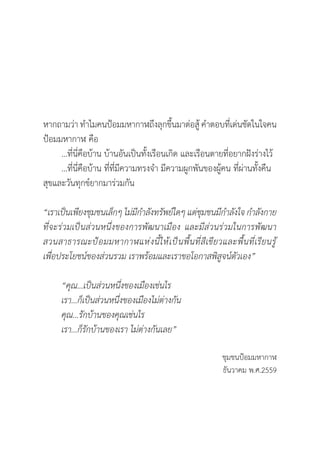 หากถามว่า ท�ำไมคนป้อมมหากาฬถึงลุกขึ้นมาต่อสู้ ค�ำตอบที่เด่นชัดในใจคน
ป้อมมหากาฬ คือ
	 …ที่นี่คือบ้าน บ้านอันเป็นทั้งเรือนเกิด และเรือนตายที่อยากฝังร่างไว้
	 …ที่นี่คือบ้าน ที่ที่มีความทรงจ�ำ มีความผูกพันของผู้คน ที่ผ่านทั้งคืน	
สุขและวันทุกข์ยากมาร่วมกัน
“เราเป็นเพียงชุมชนเล็กๆ ไม่มีก�ำลังทรัพย์ใดๆ แต่ชุมชนมีก�ำลังใจ ก�ำลังกาย
ที่จะร่วมเป็นส่วนหนึ่งของการพัฒนาเมือง และมีส่วนร่วมในการพัฒนา
สวนสาธารณะป้อมมหากาฬแห่งนี้ให้เป็นพื้นที่สีเขียวและพื้นที่เรียนรู้
เพื่อประโยชน์ของส่วนรวม เราพร้อมและเราขอโอกาสพิสูจน์ตัวเอง”
	 “คุณ...เป็นส่วนหนึ่งของเมืองเช่นไร
	 เรา...ก็เป็นส่วนหนึ่งของเมืองไม่ต่างกัน
	 คุณ...รักบ้านของคุณเช่นไร
	 เรา...ก็รักบ้านของเรา ไม่ต่างกันเลย”
ชุมชนป้อมมหากาฬ
ธันวาคม พ.ศ.2559
 