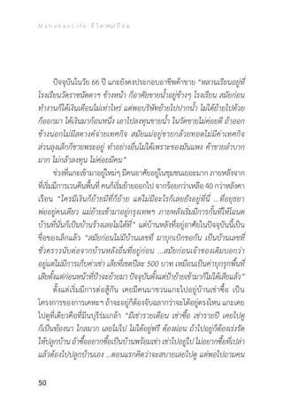 M a h a k a n L i f e : ชี วิ ต (คน) ป้ อ ม
50
	 ปัจจุบันในวัย 66 ปี แกะยังคงประกอบอาชีพค้าขาย “หลานเรียนอยู่ที่
โรงเรียนวัดราชนัดดาฯ ข้างหน้า ก็อาศัยขายน�้ำอยู่ข้างๆ โรงเรียน สมัยก่อน
ท�ำงานก็ได้เงินเดือนไม่เท่าไหร่ แต่พอบริษัทย้ายไปปากน�้ำ ไม่ได้ย้ายไปด้วย
ก็ออกมา ได้เงินมาก้อนหนึ่ง เอาไปลงทุนขายน�้ำ ในวัดขายไม่ค่อยดี ถ้าออก
ข้างนอกไม่มีสตางค์จ่ายเทศกิจ สมัยแม่อยู่ขายกล้วยทอดไม่มีค่าเทศกิจ
ส่วนลุงเล็กก็ขายพระอยู่ ท�ำอย่างอื่นไม่ได้เพราะของมันแพง ค้าขายล�ำบาก
มาก ไม่กล้าลงทุน ไม่ค่อยมีคน”
	 ช่วงที่แกะเข้ามาอยู่ใหม่ๆ มีคนอาศัยอยู่ในชุมชนเยอะมาก ภายหลังจาก
ที่เริ่มมีการเวนคืนพื้นที่คนก็เริ่มย้ายออกไปจากร้อยกว่าเหลือ40กว่าหลังคา
เรือน “ใครมีเงินก็ย้ายมีที่ก็ย้าย แต่ไม่มีอะไรก็เลยยังอยู่ที่นี่ ...ที่อยุธยา
พ่ออยู่คนเดียว แม่ย้ายเข้ามาอยู่กรุงเทพฯ ภายหลังเริ่มมีการกั้นที่ให้โฉนด
บ้านที่นั่นก็เป็นบ้านร้างเลยไม่ได้ที่” แต่บ้านหลังที่อยู่อาศัยในปัจจุบันนี้เป็น
ชื่อของเล็กแล้ว “สมัยก่อนไม่มีบ้านเลขที่ มาบุกเบิกขอกัน เป็นบ้านเลขที่
ชั่วคราวนับต่อจากบ้านหลังอื่นที่อยู่ก่อน ...สมัยก่อนเจ้าของเดิมบอกว่า
อยู่แต่ไม่มีการเก็บค่าเช่า เสียที่เขตปีละ 500 บาท เหมือนเป็นค่าบุกรุกพื้นที่
เสียตั้งแต่ก่อนหน้าที่ป้าจะย้ายมาปัจจุบันตั้งแต่ป้าย้ายเข้ามาก็ไม่ได้เสียแล้ว”
	 ตั้งแต่เริ่มมีการต่อสู้กัน เคยมีคนมาชวนแกะไปอยู่บ้านเช่าซื้อ เป็น
โครงการของการเคหะฯ ถ้าจะอยู่ก็ต้องจับฉลากว่าจะได้อยู่ตรงไหน แกะเคย
ไปดูที่เดียวคือที่มีนบุรีร่มเกล้า “มีเช่ารายเดือน เช่าซื้อ เช่ารายปี เคยไปดู
ก็เป็นท้องนา ไกลมาก เลยไม่ไป ไม่ได้อยู่ฟรี ต้องผ่อน ถ้าไปอยู่ก็ต้องเร่งรัด
ให้ปลูกบ้าน ถ้าซื้ออยากซื้อเป็นบ้านพร้อมเช่า เช่าไปอยู่ไป ไม่อยากซื้อที่เปล่า
แล้วต้องไปปลูกบ้านเอง …ตอนแรกคิดว่าจะสบายเลยไปดู แต่พอไปถามคน
 