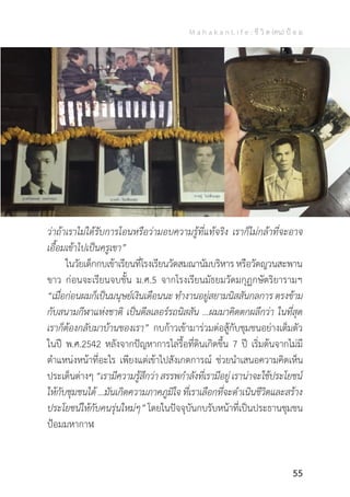 M a h a k a n L i f e : ชี วิ ต (คน) ป้ อ ม
55
ว่าถ้าเราไม่ได้รับการโอนหรือว่ามอบความรู้ที่แท้จริง เราก็ไม่กล้าที่จะอาจ
เอื้อมเข้าไปเป็นครูเขา”
	 ในวัยเด็กกบเข้าเรียนที่โรงเรียนวัดสมณานัมบริหารหรือวัดญวนสะพาน
ขาว ก่อนจะเรียนจบชั้น ม.ศ.5 จากโรงเรียนมัธยมวัดมกุฏกษัตริยารามฯ
“เมื่อก่อนผมก็เป็นมนุษย์เงินเดือนนะ ท�ำงานอยู่สยามนิสสันกลการ ตรงข้าม
กับสนามกีฬาแห่งชาติ เป็นดีลเลอร์รถนิสสัน …ผมมาคิดตกผลึกว่า ในที่สุด
เราก็ต้องกลับมาบ้านของเรา” กบก้าวเข้ามาร่วมต่อสู้กับชุมชนอย่างเต็มตัว
ในปี พ.ศ.2542 หลังจากปัญหาการไล่รื้อที่ดินเกิดขึ้น 7 ปี เริ่มต้นจากไม่มี
ต�ำแหน่งหน้าที่อะไร เพียงแต่เข้าไปสังเกตการณ์ ช่วยน�ำเสนอความคิดเห็น
ประเด็นต่างๆ “เรามีความรู้สึกว่า สรรพก�ำลังที่เรามีอยู่ เราน่าจะใช้ประโยชน์
ให้กับชุมชนได้ ...มันเกิดความภาคภูมิใจ ที่เราเลือกที่จะด�ำเนินชีวิตและสร้าง
ประโยชน์ให้กับคนรุ่นใหม่ๆ” โดยในปัจจุบันกบรับหน้าที่เป็นประธานชุมชน
ป้อมมหากาฬ
 