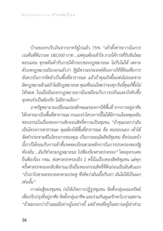 M a h a k a n L i f e : ชี วิ ต (คน) ป้ อ ม
56
	 บ้านของกบรับเงินจากภาครัฐไปแล้ว 75% “เค้าตั้งค่าระวางในการ
เวนคืนที่ดินวาละ 180,000 บาท …แต่คุณต้องเข้าใจ ภายใต้การที่รับสินไหม
ตอบแทน ทุกหลังเค้ารับภายใต้กรอบของกฎหมายนะ ไม่รับไม่ได้ เพราะ
ตัวบทกฎหมายมันบอกแล้วว่า รัฐมีความประสงค์ต้องการใช้ที่ดินเพื่อการ
อันควรในการจัดท�ำเป็นพื้นที่สาธารณะ แล้วถ้าคุณยังดื้อแพ่งไม่ยอมขาย
ผิดกฎหมายสิ แต่ถ้าไม่มีกฎหมายนะ คุณเชื่อแน่ไหมว่าจนทุกวันนี้คุณก็ซื้อไม่
ได้หมด ในเมื่อมันออกกฎหมายมานั่นเหมือนกับการปล้นและบังคับซื้อ
ทุกคนจ�ำเป็นต้องรับ ไม่มีทางเลือก”
	 ภาครัฐพยายามเปลี่ยนแปลงลักษณะของการใช้พื้นที่ จากการอยู่อาศัย
ให้กลายมาเป็นพื้นที่สาธารณะ กบมองว่าโครงการนี้ไม่ได้มีการแจ้งเหตุผลอัน
ชอบธรรมในเรื่องของการเพิกถอนสิทธิ์ความเป็นชุมชน “ถ้าคุณบอกว่ามัน
เป็นโครงการสาธารณะ คุณต้องให้พื้นที่สาธารณะ คือ คนรอบนอก เค้าได้
จัดท�ำประชามติในโครงการของคุณ เป็นการละเมิดสิทธิชุมชน ซึ่งก่อนหน้า
นี้เราก็ได้ยอมรับการเข้าขึ้นจดทะเบียนตามหลักการในการปกครองของรัฐ
ท้องถิ่น ...ฉันก็ท�ำตามกฎหมายนะ ไปฟ้องร้องศาลปกครอง” โดยลุงกบเคย
ยื่นฟ้องร้อง กทม. ต่อศาลปกครองถึง 2 ครั้งในเรื่องของสิทธิชุมชน แต่ทุก
ครั้งศาลปกครองกลับพิจารณาถึงเรื่องของกรรมสิทธิ์ที่ดินก่อนเป็นอันดับแรก
“ถ้าเราไปตามตรอกออกตามประตู ซึ่งคิดว่ามันเอื้อกับเรา มันไม่ได้เป็นเฉก
เช่นนั้น”
	 การต่อสู้ของชุมชน ก่อให้เกิดการปฏิรูปชุมชน จัดตั้งกลุ่มออมทรัพย์
เพื่อปรับปรุงที่อยู่อาศัย จัดตั้งกลุ่มอาชีพ และร่วมกันดูแลรักษาโบราณสถาน
“ถ้าผมบอกว่าบ้านผมมีอย่างนู้นอย่างนี้ แต่ถ้าคนที่อยู่ในสถานะผู้เช่าส่วน
 