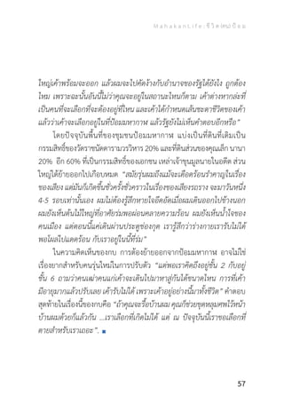 M a h a k a n L i f e : ชี วิ ต (คน) ป้ อ ม
57
ใหญ่เค้าพร้อมจะออก แล้วผมจะไปคัดง้างกับอ�ำนาจของรัฐได้ยังไง ถูกต้อง
ไหม เพราะฉะนั้นอันนี้ไม่ว่าคุณจะอยู่ในสถานะไหนก็ตาม เค้าต่างหากล่ะที่
เป็นคนที่จะเลือกที่จะต้องอยู่ที่ไหน และเค้าได้ก�ำหนดเส้นชะตาชีวิตของเค้า
แล้วว่าเค้าจะเลือกอยู่ในที่ป้อมมหากาฬ แล้วรัฐยังไม่เห็นค�ำตอบอีกหรือ”
	 โดยปัจจุบันพื้นที่ของชุมชนป้อมมหากาฬ แบ่งเป็นที่ดินที่เดิมเป็น
กรรมสิทธิ์ของวัดราชนัดดารามวรวิหาร20%และที่ดินส่วนของคุณเล็กนานา
20% อีก 60% ที่เป็นกรรมสิทธิ์ของเอกชน เหล่าเจ้าขุนมูลนายในอดีต ส่วน
ใหญ่ได้ย้ายออกไปเกือบหมด “สมัยรุ่นผมถึงแม้จะเดือดร้อนร�ำคาญในเรื่อง
ของเสียง แต่มันก็เกิดขึ้นชั่วครั้งชั่วคราวในเรื่องของเสียงรถราง จะมาวันหนึ่ง
4-5 รอบเท่านั้นเอง ผมไม่ต้องรู้สึกหายใจอึดอัดเมื่อผมเดินออกไปข้างนอก
ผมยังเห็นต้นไม้ใหญ่ที่อาศัยร่มพอผ่อนคลายความร้อน ผมยังเห็นน�้ำใจของ
คนเมือง แต่ตอนนี้แค่เดินผ่านประตูช่องกุด เรารู้สึกว่าร่างกายเรารับไม่ได้
พอโผล่ไปแดดร้อน กับเราอยู่ในนี้ที่ร่ม”
	 ในความคิดเห็นของกบ การต้องย้ายออกจากป้อมมหากาฬ อาจไม่ใช่
เรื่องยากส�ำหรับคนรุ่นใหม่ในการปรับตัว “แต่พอเราคิดถึงอยู่ชั้น 2 กับอยู่
ชั้น 6 ถามว่าคนเฒ่าคนแก่เค้าจะเดินไปมาหาสู่กันได้ขนาดไหน การที่เค้า
มีอายุมากแล้วปรับเลย เค้ารับไม่ได้ เพราะเค้าอยู่อย่างนี้มาทั้งชีวิต” ค�ำตอบ
สุดท้ายในเรื่องนี้ของกบคือ “ถ้าคุณจะรื้อบ้านผมคุณก็ช่วยขุดหลุมศพไว้หน้า
บ้านผมด้วยก็แล้วกัน ...เราเลือกที่เกิดไม่ได้ แต่ ณ ปัจจุบันนี้เราขอเลือกที่
ตายส�ำหรับเราเถอะ”.
 