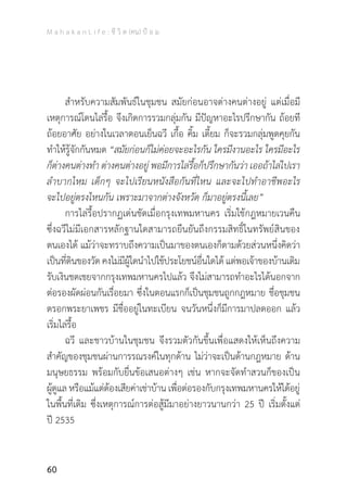 M a h a k a n L i f e : ชี วิ ต (คน) ป้ อ ม
60
	 ส�ำหรับความสัมพันธ์ในชุมชน สมัยก่อนอาจต่างคนต่างอยู่ แต่เมื่อมี
เหตุการณ์โดนไล่รื้อ จึงเกิดการรวมกลุ่มกัน มีปัญหาอะไรปรึกษากัน ถ้อยที
ถ้อยอาศัย อย่างในเวลาตอนเย็นฉวี เกื้อ คิ้ม เตี้ยม ก็จะรวมกลุ่มพูดคุยกัน
ท�ำให้รู้จักกันหมด “สมัยก่อนก็ไม่ค่อยจะอะไรกัน ใครมีงานอะไร ใครมีอะไร
ก็ต่างคนต่างท�ำ ต่างคนต่างอยู่ พอมีการไล่รื้อก็ปรึกษากันว่า เออถ้าไล่ไปเรา
ล�ำบากไหม เด็กๆ จะไปเรียนหนังสือกันที่ไหน และจะไปท�ำอาชีพอะไร
จะไปอยู่ตรงไหนกัน เพราะมาจากต่างจังหวัด ก็มาอยู่ตรงนี้เลย”
	 การไล่รื้อปรากฏเด่นชัดเมื่อกรุงเทพมหานคร เริ่มใช้กฎหมายเวนคืน
ซึ่งฉวีไม่มีเอกสารหลักฐานใดสามารถยืนยันถึงกรรมสิทธิ์ในทรัพย์สินของ
ตนเองได้ แม้ว่าจะทราบถึงความเป็นมาของตนเองก็ตามด้วยส่วนหนึ่งคิดว่า
เป็นที่ดินของวัด คงไม่มีผู้ใดน�ำไปใช้ประโยชน์อื่นใดได้ แต่พอเจ้าของบ้านเดิม
รับเงินชดเชยจากกรุงเทพมหานครไปแล้ว จึงไม่สามารถท�ำอะไรได้นอกจาก
ต่อรองผัดผ่อนกันเรื่อยมา ซึ่งในตอนแรกก็เป็นชุมชนถูกกฎหมาย ชื่อชุมชน
ตรอกพระยาเพชร มีชื่ออยู่ในทะเบียน จนวันหนึ่งก็มีการมาปลดออก แล้ว
เริ่มไล่รื้อ
	 ฉวี และชาวบ้านในชุมชน จึงรวมตัวกันขึ้นเพื่อแสดงให้เห็นถึงความ
ส�ำคัญของชุมชนผ่านการรณรงค์ในทุกด้าน ไม่ว่าจะเป็นด้านกฎหมาย ด้าน
มนุษยธรรม พร้อมกับยื่นข้อเสนอต่างๆ เช่น หากจะจัดท�ำสวนก็ของเป็น
ผู้ดูแล หรือแม้แต่ต้องเสียค่าเช่าบ้าน เพื่อต่อรองกับกรุงเทพมหานครให้ได้อยู่
ในพื้นที่เดิม ซึ่งเหตุการณ์การต่อสู้มีมาอย่างยาวนานกว่า 25 ปี เริ่มตั้งแต่
ปี 2535
 