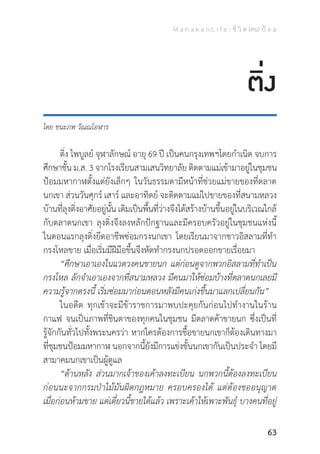 M a h a k a n L i f e : ชี วิ ต (คน) ป้ อ ม
63
โดย ชนะภพ วัณณโอฬาร
	 ติ่ง ไพบูลย์ จุฬาลักษณ์ อายุ 69 ปี เป็นคนกรุงเทพฯโดยก�ำเนิด จบการ
ศึกษาชั้น ม.ส. 3 จากโรงเรียนสามเสนวิทยาลัย ติดตามแม่เข้ามาอยู่ในชุมชน
ป้อมมหากาฬตั้งแต่ยังเล็กๆ ในวันธรรมดามีหน้าที่ช่วยแม่ขายของที่ตลาด
นกเขา ส่วนวันศุกร์ เสาร์ และอาทิตย์ จะติดตามแม่ไปขายของที่สนามหลวง
บ้านที่ลุงติ่งอาศัยอยู่นั้น เดิมเป็นพื้นที่ว่างจึงได้สร้างบ้านขึ้นอยู่ในบริเวณใกล้
กับตลาดนกเขา ลุงติ่งจึงลงหลักปักฐานและมีครอบครัวอยู่ในชุมชนแห่งนี้
ในตอนแรกลุงติ่งยึดอาชีพซ่อมกรงนกเขา โดยเรียนมาจากชาวอิสลามที่ท�ำ
กรงโหลขาย เมื่อเริ่มมีฝีมือขึ้นจึงหัดท�ำกรงนกปรอดออกขายเรื่อยมา
	 “ศึกษาเอาเองในแวดวงคนขายนก แต่ก่อนดูจากพวกอิสลามที่ท�ำเป็น
กรงโหล ลักจ�ำเอาเองจากที่สนามหลวง มีคนมาให้ซ่อมบ้างที่ตลาดนกเลยมี
ความรู้จากตรงนี้ เริ่มซ่อมมาก่อนตอนหลังมีคนเก่งขึ้นมาแลกเปลี่ยนกัน”
	 ในอดีต ทุกเช้าจะมีข้าราชการมาพบปะคุยกันก่อนไปท�ำงานในร้าน
กาแฟ จนเป็นภาพที่ชินตาของทุกคนในชุมชน มีตลาดค้าขายนก ซึ่งเป็นที่
รู้จักกันทั่วไปทั้งพระนครว่า หากใครต้องการชื้อขายนกเขาก็ต้องเดินทางมา
ที่ชุมชนป้อมมหากาฬ นอกจากนี้ยังมีการแข่งขั้นนกเขากันเป็นประจ�ำ โดยมี
สามาคมนกเขาเป็นผู้ดูแล
	 “ด้านหลัง ส่วนมากเจ้าของเค้าลงทะเบียน นกพวกนี้ต้องลงทะเบียน
ก่อนนะจากกรมป่าไม้มันผิดกฎหมาย ครอบครองได้ แต่ต้องขออนุญาต
เมื่อก่อนห้ามขาย แต่เดี๋ยวนี้ขายได้แล้ว เพราะเค้าให้เพาะพันธุ์ บางคนที่อยู่
ติ่ง
 