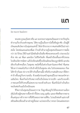 M a h a k a n L i f e : ชี วิ ต (คน) ป้ อ ม
67
โดย ชนะภพ วัณณโอฬาร
	 พรเทพ บูรณบุรีเดช หรือ แต รองประธานชุมชนป้อมมหากาฬ ปัจจุบัน
ท�ำงานเกี่ยวกับองค์กรชุมชน ให้ความรู้ในเรื่องการไล่รื้อที่อยู่อาศัย เป็นผู้ที่
เกิดและเติบโตภายในชุมชนแห่งนี้ ได้เล่าถึงบรรยากาศแห่งอดีตไว้อย่างน่า
สนใจ โดยพ่อและแม่ของพี่แต ย้ายเข้าเข้ามาอยู่ในชุมชนป้อมมหากาฬเมื่อ
กว่า 50 ปีก่อน ใช้บ้านเช่าไม้หลังเล็กเป็นที่อาศัยของครอบครัว ประกอบไป
ด้วย พ่อ แม่ พี่แต และน้อง ในชีวิตวัยเด็ก พี่แตเข้าเรียนชั้นแรกที่ประถม
โรงเรียนวัดราชนัดดา แล้วไปเรียนต่อที่โรงเรียนมัธยมวัดมกุฏกษัตริย์ เฉกเช่น
เดียวกับเด็กคนอื่นๆ ในชุมชน พอโตขึ้นในช่วงวันเสาร์และอาทิตย์ พี่แตจะ
ใช้เวลาว่างหมดไปกับการรับจ้างทั่วไปในชุมชน เช่น ไปช่วยหลอมทอง ก็จะ
ได้ค่าจ้างวันละ 50 บาท มีข้าวกินทั้งสามมื้อ หรือรับงานพ่นสีกรงนก ที่อัตรา
ค่าจ้างขึ้นอยู่กับความขยัน ด้วยสมัยก่อนหน้าชุมชนมีโรงภาพยนตร์ศาลา
เฉลิมไทย พี่แตก็จะไปรับหมากฝรั่งเป็นโหลมาขายปลีก และรับจองตั๋ว
ภาพยนตร์ให้กับคนที่ไม่สะดวกมาจองด้วยตัวเอง พี่แตจึงไม่จ�ำเป็นต้อง
ขอเงินพ่อกับแม่ไปโรงเรียนเลย
	 ชีวิตภายในชุมชนป้อมมหากาฬ จึงผูกพันอยู่กับวิถีของคนชานเมือง
เต็มไปด้วยผู้คนหลากเชื้อชาติ ทั้งไทย มอญ มุสลิม และอาชีพที่หลากหลาย
ตั้งแต่ขุนนางข้าราชการที่ได้รับพระราชทานที่ดิน ไปจนถึงพ่อค้าแม่ขายที่
สลับผลัดเปลี่ยนเข้ามาเช่าอยู่เรื่อยมา แบ่งออกเป็น 3 ตรอก โดยแต่ละตรอก
แต
 