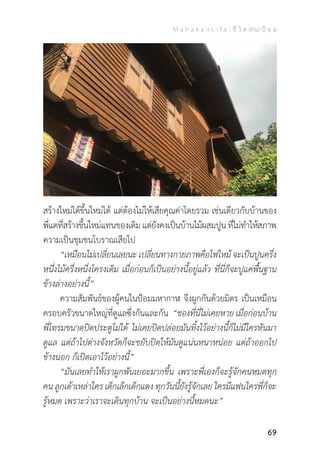 M a h a k a n L i f e : ชี วิ ต (คน) ป้ อ ม
69
สร้างใหม่ได้ขึ้นใหม่ได้ แต่ต้องไม่ให้เสียคุณค่าโดยรวม เช่นเดียวกับบ้านของ
พี่แตที่สร้างขึ้นใหม่แทนของเดิมแต่ยังคงเป็นบ้านไม้ผสมปูน ที่ไม่ท�ำให้สภาพ
ความเป็นชุมชนโบราณเสียไป
	 “เหมือนไม่เปลี่ยนเลยนะ เปลี่ยนทางกายภาพคือไฟไหม้ จะเป็นปูนครึ่ง
หนึ่งไม้ครึ่งหนึ่งโครงเดิม เมื่อก่อนก็เป็นอย่างนี้อยู่แล้ว ที่นี่ก็จะปูแค่พื้นฐาน
ข้างล่างอย่างนี้”
	 ความสัมพันธ์ของผู้คนในป้อมมหากาฬ จึงผูกกันด้วยมิตร เป็นเหมือน
ครอบครัวขนาดใหญ่ที่ดูแลซึ่งกันและกัน “ของที่นี่ไม่เคยหาย เมื่อก่อนบ้าน
พี่โทรมขนาดปิดประตูไม่ได้ ไม่เคยปิดปล่อยมันทิ้งไว้อย่างนี้ก็ไม่มีใครหันมา
ดูแล แต่ถ้าไปต่างจังหวัดก็จะขยับปิดให้มันดูแน่นหนาหน่อย แต่ถ้าออกไป
ข้างนอก ก็เปิดเอาไว้อย่างนี้”
	 “มันเลยท�ำให้เราผูกพันเยอะมากขึ้น เพราะพี่เองก็จะรู้จักคนหมดทุก
คน ลูกเต้าเหล่าใคร เด็กเล็กเด็กแดง ทุกวันนี้ยังรู้จักเลย ใครมีแฟนใครพี่ก็จะ
รู้หมด เพราะว่าเราจะเดินทุกบ้าน จะเป็นอย่างนี้หมดนะ”
 